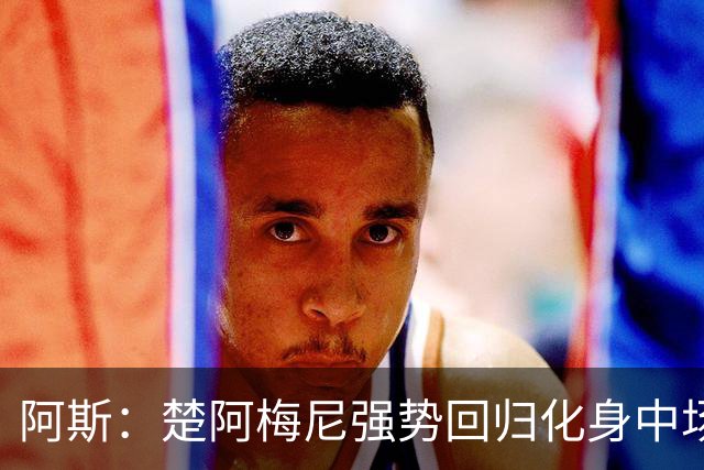 阿斯：楚阿梅尼强势回归化身中场基石，有望首发出战马德里德比
